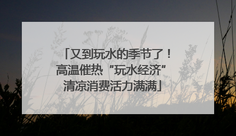 又到玩水的季节了！高温催热“玩水经济” 清凉消费活力满满