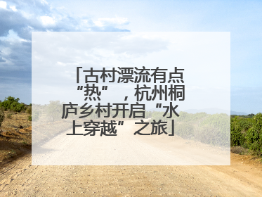 古村漂流有点“热”，杭州桐庐乡村开启“水上穿越”之旅
