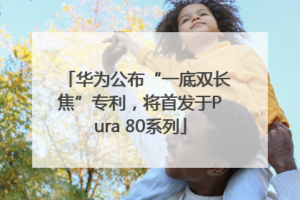 华为公布“一底双长焦”专利，将首发于Pura 80系列