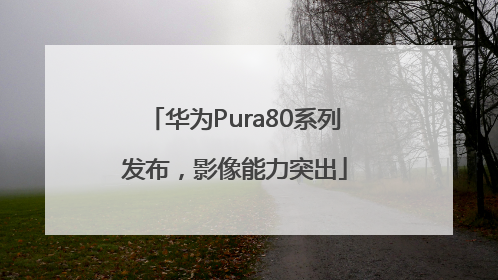 华为Pura80系列发布，影像能力突出