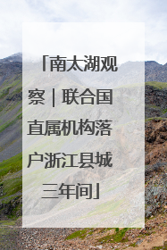 南太湖观察｜联合国直属机构落户浙江县城三年间