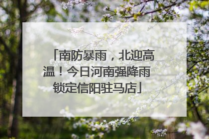 南防暴雨，北迎高温！今日河南强降雨锁定信阳驻马店