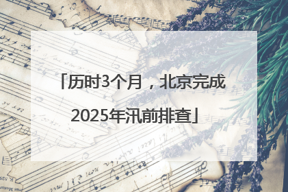 历时3个月，北京完成2025年汛前排查