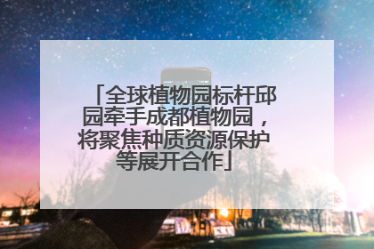 全球植物园标杆邱园牵手成都植物园，将聚焦种质资源保护等展开合作
