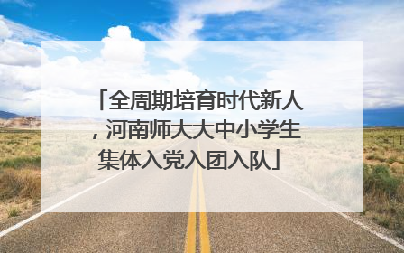 全周期培育时代新人，河南师大大中小学生集体入党入团入队
