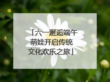 六一邂逅端午 萌娃开启传统文化欢乐之旅