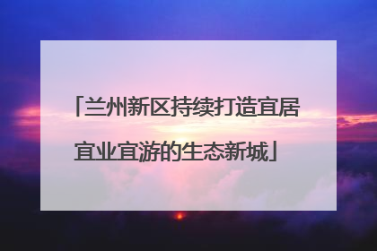 兰州新区持续打造宜居宜业宜游的生态新城
