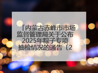 内蒙古赤峰市市场监督管理局关于公布2025年粽子专项抽检情况的通告〔2025〕7号