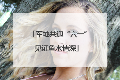 军地共迎“六一” 见证鱼水情深