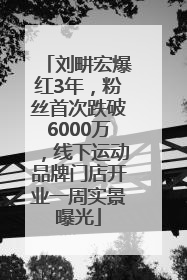 刘畊宏爆红3年，粉丝首次跌破6000万，线下运动品牌门店开业一周实景曝光