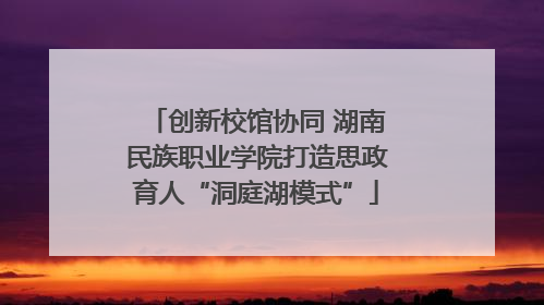 创新校馆协同 湖南民族职业学院打造思政育人“洞庭湖模式”