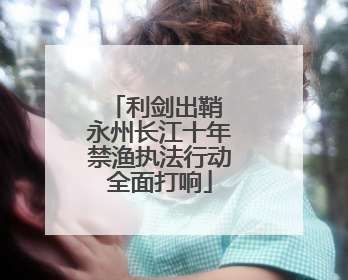 利剑出鞘 永州长江十年禁渔执法行动全面打响