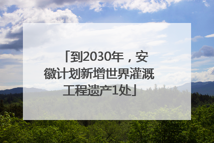 到2030年，安徽计划新增世界灌溉工程遗产1处