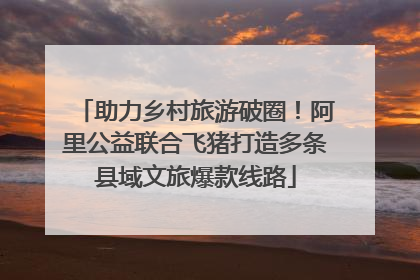 助力乡村旅游破圈！阿里公益联合飞猪打造多条县域文旅爆款线路