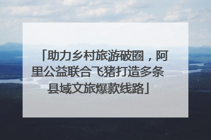 助力乡村旅游破圈，阿里公益联合飞猪打造多条县域文旅爆款线路