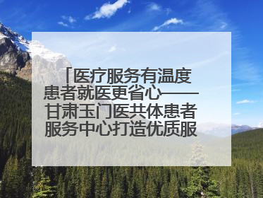医疗服务有温度 患者就医更省心——甘肃玉门医共体患者服务中心打造优质服务新名片