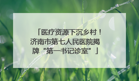 医疗资源下沉乡村！济南市第七人民医院揭牌“第一书记诊室”