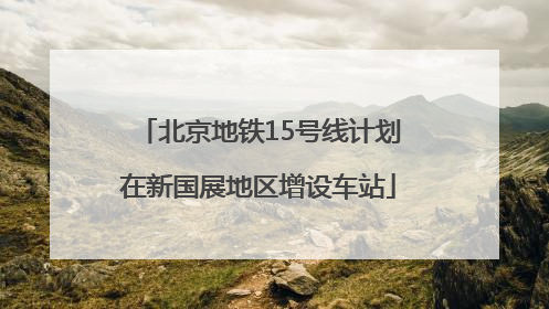 北京地铁15号线计划在新国展地区增设车站