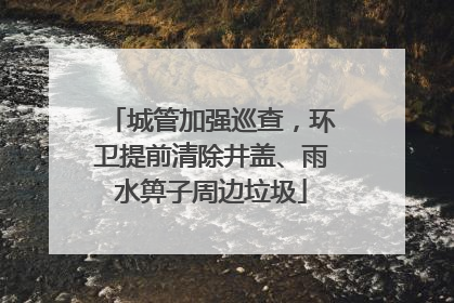 城管加强巡查，环卫提前清除井盖、雨水箅子周边垃圾