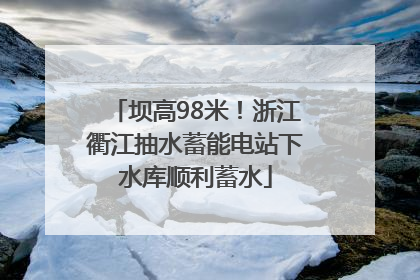 坝高98米！浙江衢江抽水蓄能电站下水库顺利蓄水