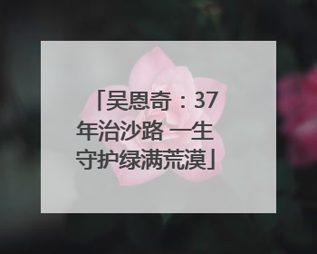吴恩奇：37年治沙路 一生守护绿满荒漠