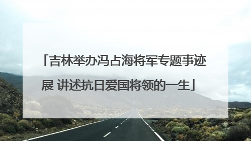 吉林举办冯占海将军专题事迹展 讲述抗日爱国将领的一生