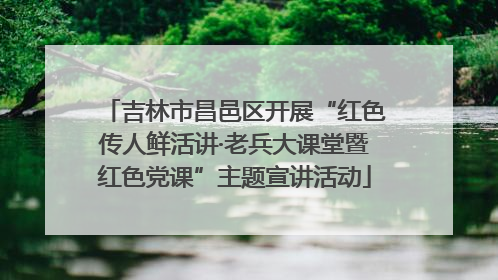吉林市昌邑区开展“红色传人鲜活讲·老兵大课堂暨红色党课”主题宣讲活动