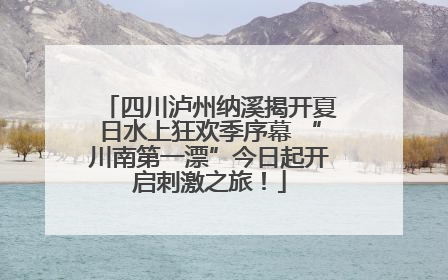 四川泸州纳溪揭开夏日水上狂欢季序幕 “川南第一漂”今日起开启刺激之旅！