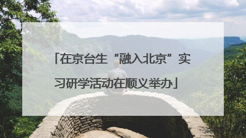在京台生“融入北京”实习研学活动在顺义举办