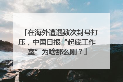 在海外遭遇数次封号打压，中国日报“起底工作室”为啥那么刚？