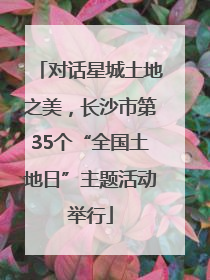 对话星城土地之美，长沙市第35个“全国土地日”主题活动举行