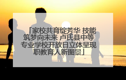 家校共育绽芳华 技能筑梦向未来 卢氏县中等专业学校开放日立体呈现职教育人新图景
