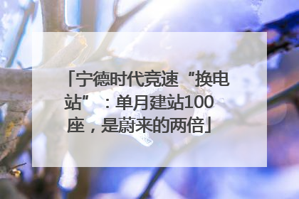 宁德时代竞速“换电站”：单月建站100座，是蔚来的两倍
