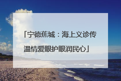宁德蕉城：海上义诊传温情爱眼护眼润民心