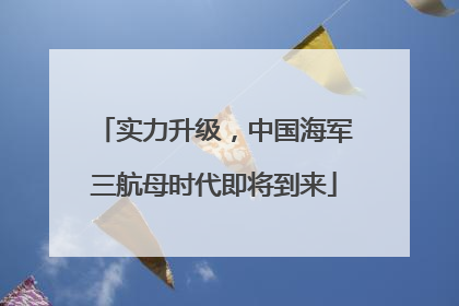 实力升级，中国海军三航母时代即将到来