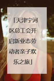 天津宁河区总工会开启新业态劳动者亲子欢乐之旅