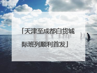天津至成都白货城际班列顺利首发