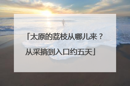 太原的荔枝从哪儿来？从采摘到入口约五天