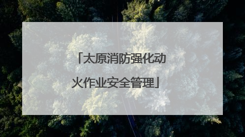太原消防强化动火作业安全管理