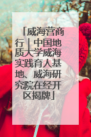 威海营商行｜中国地质大学威海实践育人基地、威海研究院在经开区揭牌