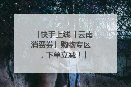 快手上线「云南消费券」购物专区，下单立减！