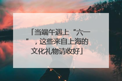 当端午遇上“六一”，这些来自上海的文化礼物请收好