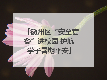 徽州区“安全套餐”进校园 护航学子暑期平安