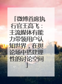 微博首席执行官王高飞：主流媒体有能力带领用户认知世界，在舆论场中搭建理性的讨论空间