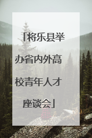 将乐县举办省内外高校青年人才座谈会