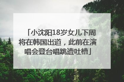 小沈阳18岁女儿下周将在韩国出道，此前在演唱会登台唱跳遭吐槽