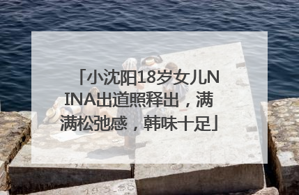 小沈阳18岁女儿NINA出道照释出，满满松弛感，韩味十足