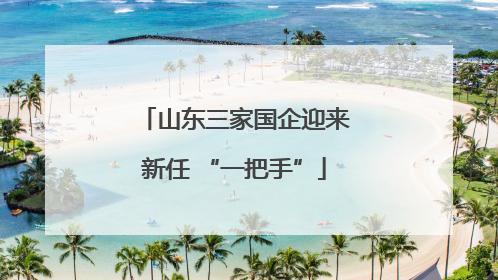 山东三家国企迎来新任 “一把手”