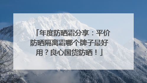 年度防晒霜分享：平价防晒隔离霜哪个牌子最好用？良心国货防晒！