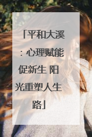 平和大溪：心理赋能促新生 阳光重塑人生路